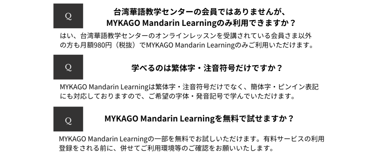 よくある質問　Q&A台湾華語教学センターの会員ではありませんが、MYKAGO Mandarin Learningのみ利用できますか？はい、台湾華語教学センターのオンラインレッスンを受講されている会員さま以外の方もMYKAGO Mandarin Learningのみご利用いただけます。学べるのは繁体字・注音符号だけですか？MYKAGO Mandarin Learningは繁体字・注音符号だけでなく、簡体字・ピンイン表記にも対応しておりますので、ご希望の字体・発音記号で学んでいただけます。MYKAGO Mandarin Learningを無料で試すことができますか？MYKAGO Mandarin Learningを3日間無料でお試しいただけます。コースの利用登録をされる前に、併せてご利用環境等のご確認をお願いいたします。