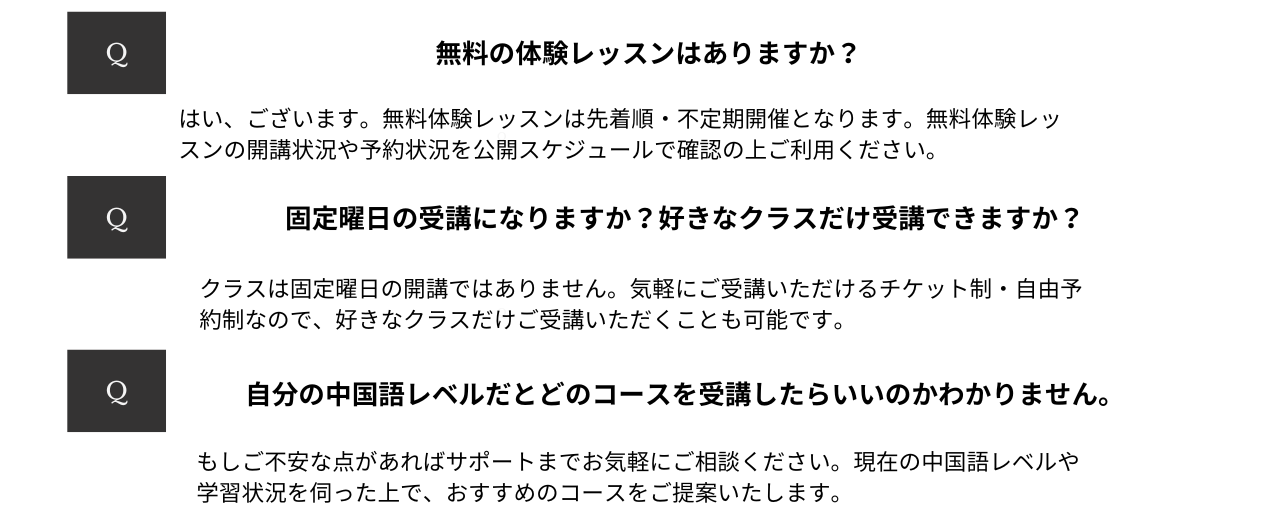 自分の中国語レベルだとどのコースを受講したらいいのかわかりません。もしご不安な点があればサポートまでお気軽にご相談ください。現在の中国語レベルや学習状況を伺った上で、おすすめのコースをご提案いたします。  固定曜日の受講になりますか？好きなクラスだけ受講できますか？クラスは固定曜日の開講ではありません。気軽にご受講いただけるチケット制・自由予約制なので、好きなクラスだけご受講いただくことも可能です。  無料の体験レッスンはありますか？はい、無料の体験レッスンがございます。ご利用の際にはグループレッスンを利用するための会員登録が必要です。無料体験レッスンは先着順・不定期開催となります。無料体験レッスンの開講状況や予約状況を公開スケジュールで確認の上ご利用ください。