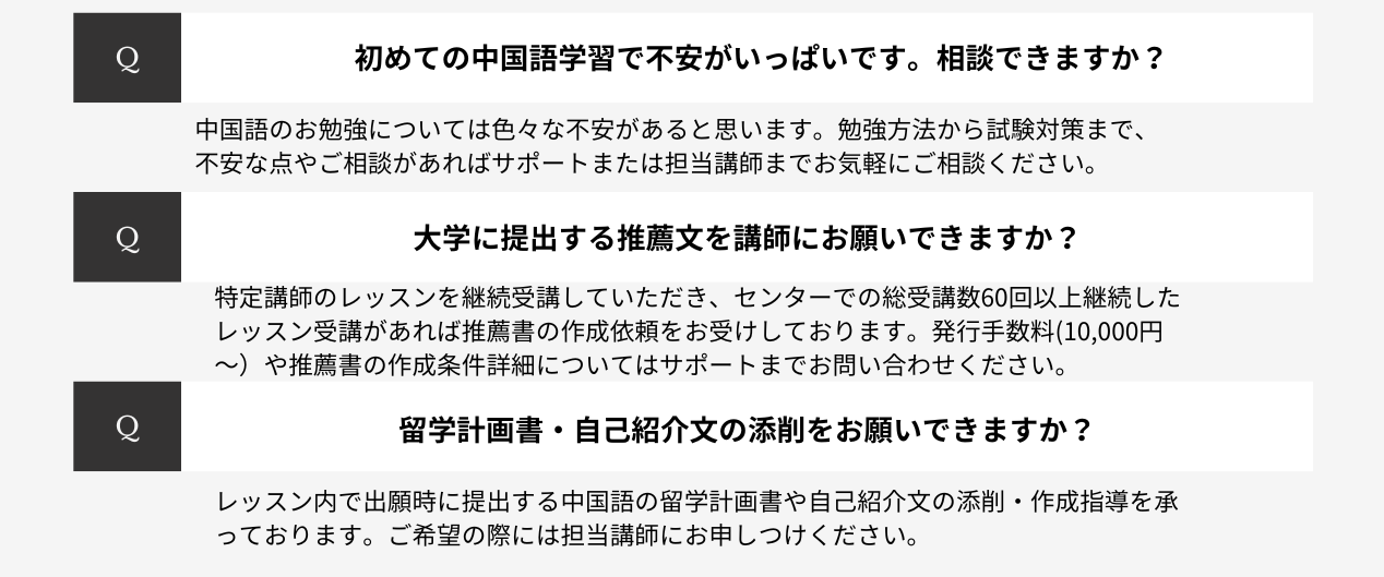 初めての中国語学習で不安がいっぱいです。相談できますか？中国語のお勉強については色々な不安があると思います。勉強方法から試験対策まで、不安な点やご相談があればサポートまたは担当講師までお気軽にご相談ください。大学に提出する推薦文を講師にお願いできますか？特定講師のレッスンを継続受講していただき、センターでの総受講数60回以上継続したレッスン受講があれば推薦書の作成依頼をお受けしております。発行手数料(10,000円～）や推薦書の作成条件詳細についてはサポートまでお問い合わせください。留学計画書・自己紹介文の添削をお願いできますか？レッスン内で出願時に提出する中国語の留学計画書や自己紹介文の添削・作成指導を承っております。ご希望の際には担当講師にお申しつけください。