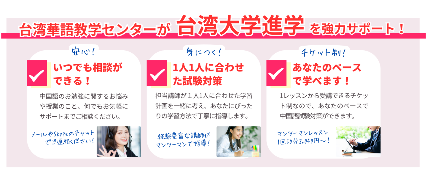 台湾華語教学センターが台湾大学進学を強力サポート！いつでも相談ができる！中国語のお勉強に関するお悩みや授業のこと、何でもお気軽にサポートまでご相談ください。1人1人に合わせた試験対策。担当講師が１人1人に合わせた学習計画を一緒に考え、あなたにぴったりの学習方法で丁寧に指導します。あなたのペースで学べます！1レッスンから受講できるチケット制なので、あなたのペースで中国語試験対策ができます。