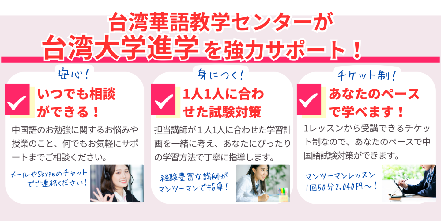 台湾華語教学センターが台湾大学進学を強力サポート！いつでも相談ができる！中国語のお勉強に関するお悩みや授業のこと、何でもお気軽にサポートまでご相談ください。1人1人に合わせた試験対策。担当講師が１人1人に合わせた学習計画を一緒に考え、あなたにぴったりの学習方法で丁寧に指導します。あなたのペースで学べます！1レッスンから受講できるチケット制なので、あなたのペースで中国語試験対策ができます。