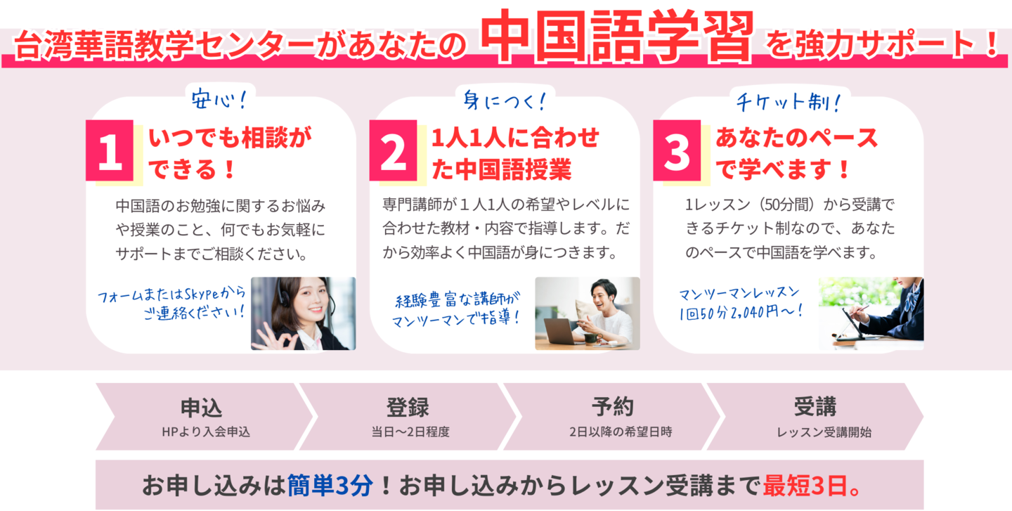 台湾華語教学センターがあなたの中国語学習を強力サポート！いつでも相談ができる！中国語のお勉強に関するお悩みや授業のこと、何でもお気軽にサポートまでご相談ください。フォームまたはSkypeからご連絡ください！1人1人に合わせた中国語授業。専門講師が１人1人の希望やレベルに合わせた教材・内容で指導。効率よく中国語が身につきます。あなたのペースで学べます！1レッスン（50分間）から受講できるチケット制なので、あなたのペースで中国語を学べます。マンツーマンレッスン1回50分2,040円～！