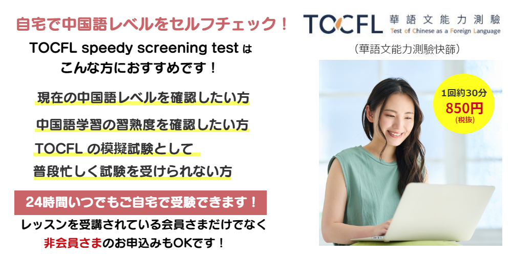 自宅で中国語レベルをセルフチェック！TOCFL speedy screening testはこんな方におすすめです！現在の中国語レベルを確認したい方・中国語学習の習熟度を確認したい方・　TOCFLの模擬試験として・忙しく普段試験を受けられない方。24時間いつでもご自宅で受験できます！