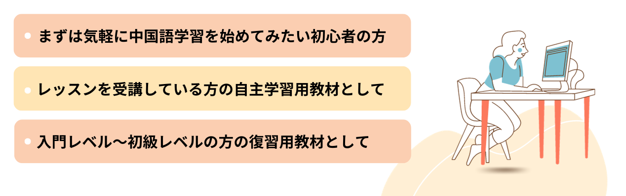 MYKAGO Mandarin Learningはこんな利用方法がおすすめです。●中国語レッスンを受講している方の自主学習用教材として●まずは気軽に中国語学習を始めてみたい初心者の方 ●入門レベル～初級レベルの方の復習用教材として